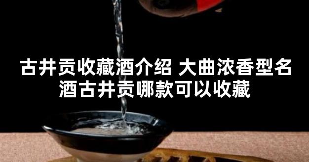 古井贡收藏酒介绍 大曲浓香型名酒古井贡哪款可以收藏